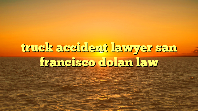 truck accident lawyer san francisco dolan law